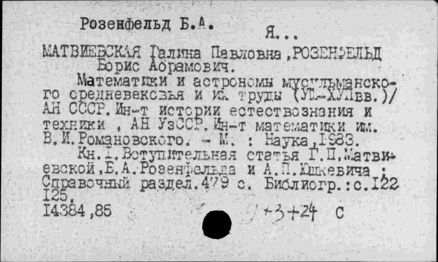 ﻿Розенфельд Б.й.
ЬДТВИЕВСКАЯ Галина Павловна »РОЗЖЕЭД Борис Абрамович.
Математики и астрономы ьтус"тьманекого средневековья и их труды ХУ!2-ХУПвв.)/ АН СССР. Ин~т истории естествознания и техники , АН УзССР. Ин-т математики игл. В. И.Романовского. - М. : Наука ,1283.
Кн. I. Вступительная статья Г.ПЛйатви* евской.Б, А. Розенфельда и А.П.Юшкевича : Справочный раздел .479 о. Библиогр.: с. 122 14384,85	С